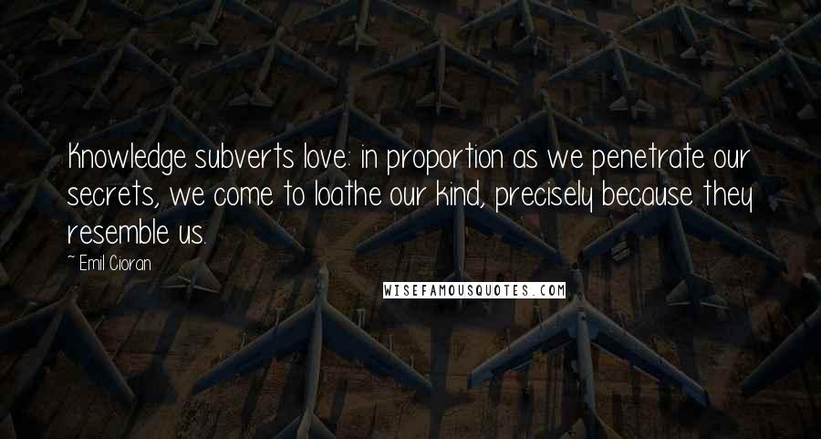 Emil Cioran Quotes: Knowledge subverts love: in proportion as we penetrate our secrets, we come to loathe our kind, precisely because they resemble us.