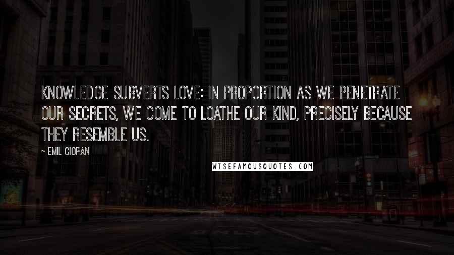 Emil Cioran Quotes: Knowledge subverts love: in proportion as we penetrate our secrets, we come to loathe our kind, precisely because they resemble us.