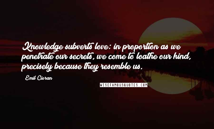 Emil Cioran Quotes: Knowledge subverts love: in proportion as we penetrate our secrets, we come to loathe our kind, precisely because they resemble us.