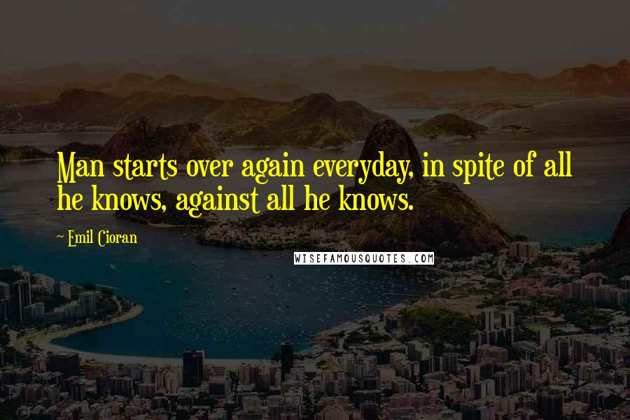 Emil Cioran Quotes: Man starts over again everyday, in spite of all he knows, against all he knows.