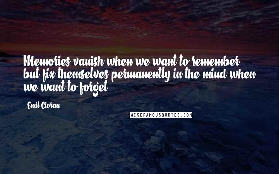 Emil Cioran Quotes: Memories vanish when we want to remember, but fix themselves permanently in the mind when we want to forget.