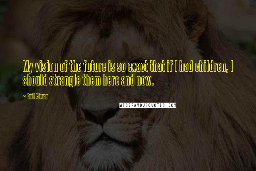 Emil Cioran Quotes: My vision of the future is so exact that if I had children, I should strangle them here and now.