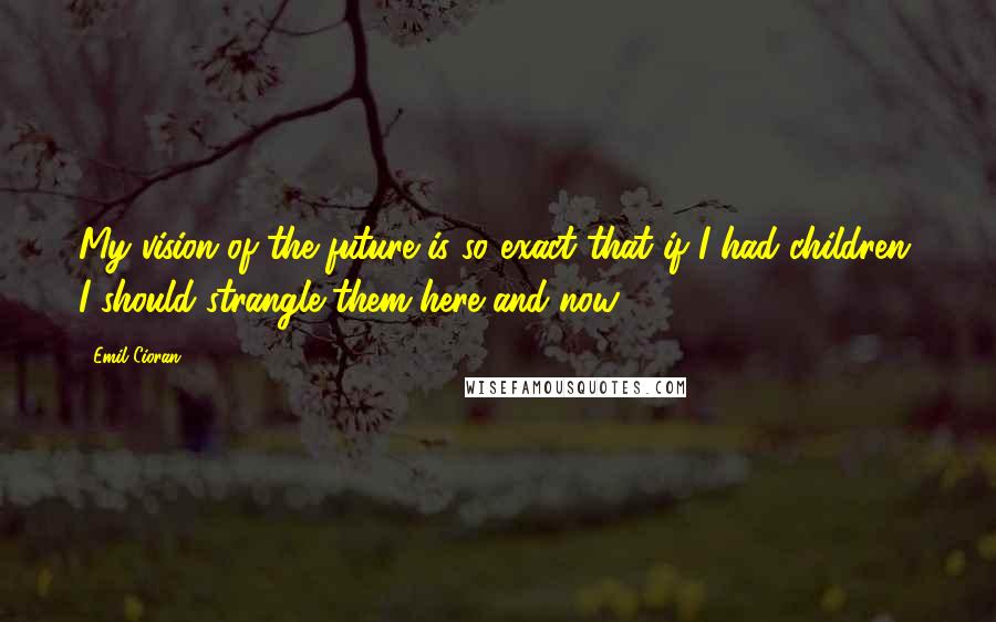 Emil Cioran Quotes: My vision of the future is so exact that if I had children, I should strangle them here and now.