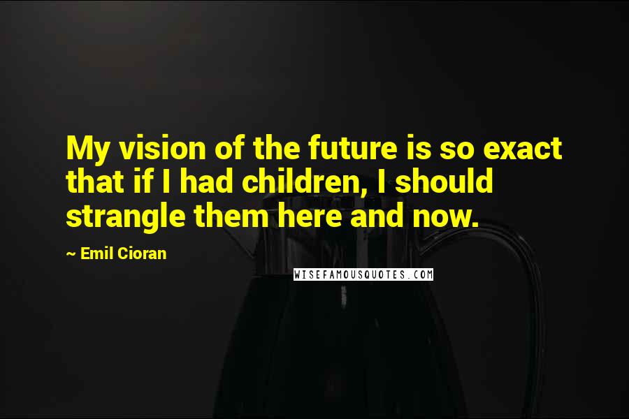 Emil Cioran Quotes: My vision of the future is so exact that if I had children, I should strangle them here and now.