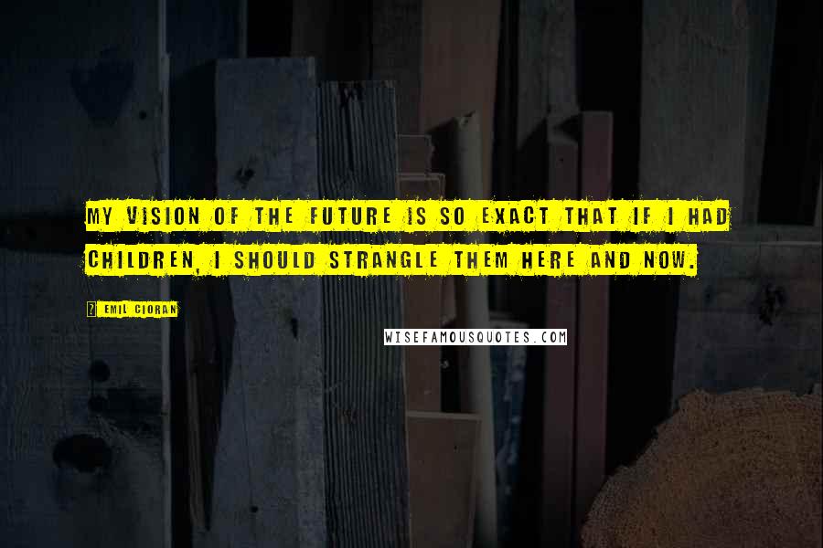 Emil Cioran Quotes: My vision of the future is so exact that if I had children, I should strangle them here and now.