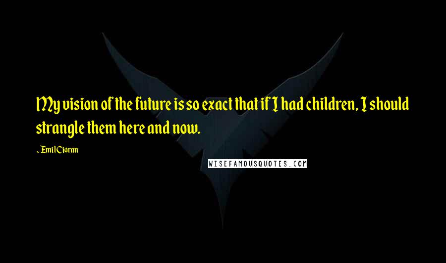Emil Cioran Quotes: My vision of the future is so exact that if I had children, I should strangle them here and now.