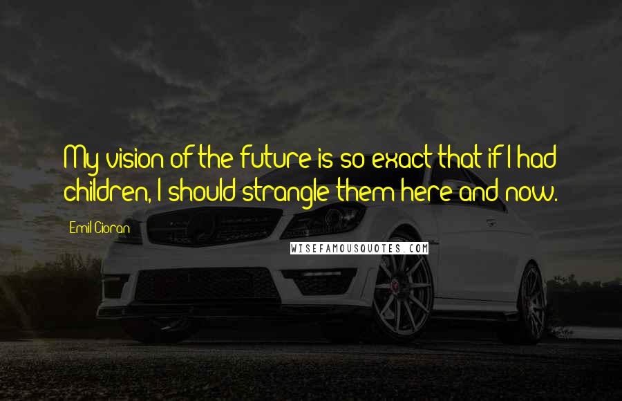 Emil Cioran Quotes: My vision of the future is so exact that if I had children, I should strangle them here and now.