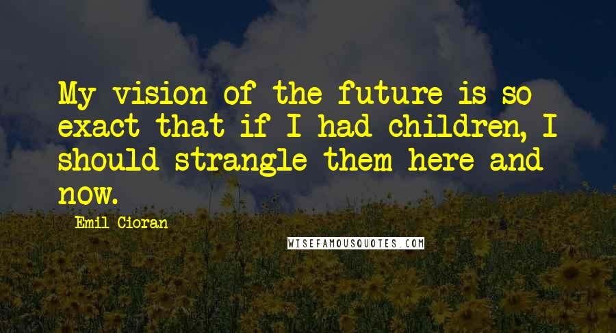 Emil Cioran Quotes: My vision of the future is so exact that if I had children, I should strangle them here and now.