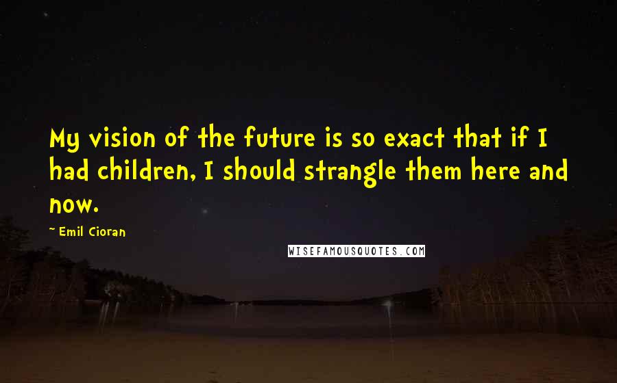 Emil Cioran Quotes: My vision of the future is so exact that if I had children, I should strangle them here and now.