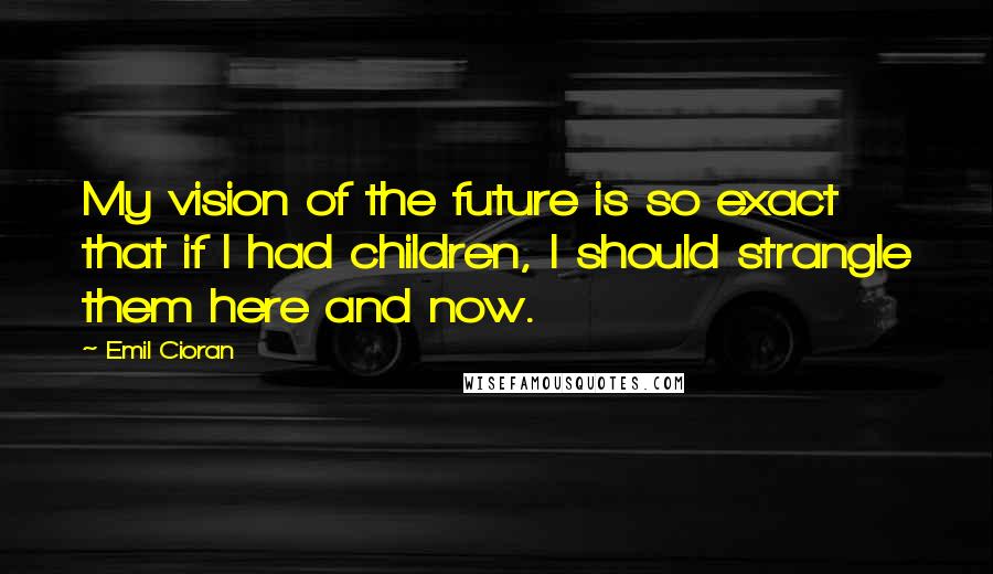 Emil Cioran Quotes: My vision of the future is so exact that if I had children, I should strangle them here and now.