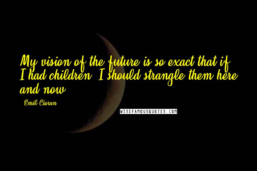 Emil Cioran Quotes: My vision of the future is so exact that if I had children, I should strangle them here and now.