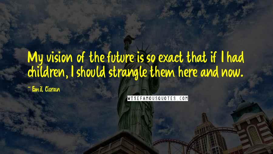 Emil Cioran Quotes: My vision of the future is so exact that if I had children, I should strangle them here and now.