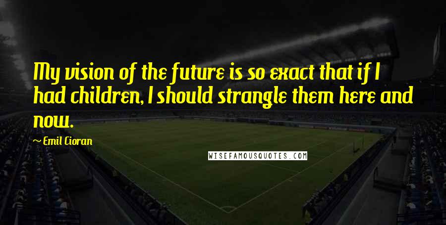 Emil Cioran Quotes: My vision of the future is so exact that if I had children, I should strangle them here and now.