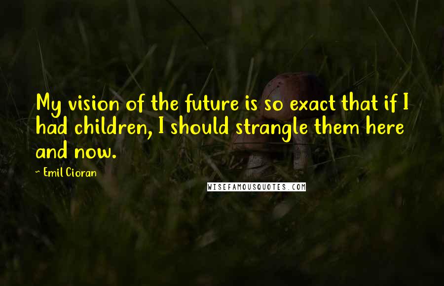 Emil Cioran Quotes: My vision of the future is so exact that if I had children, I should strangle them here and now.