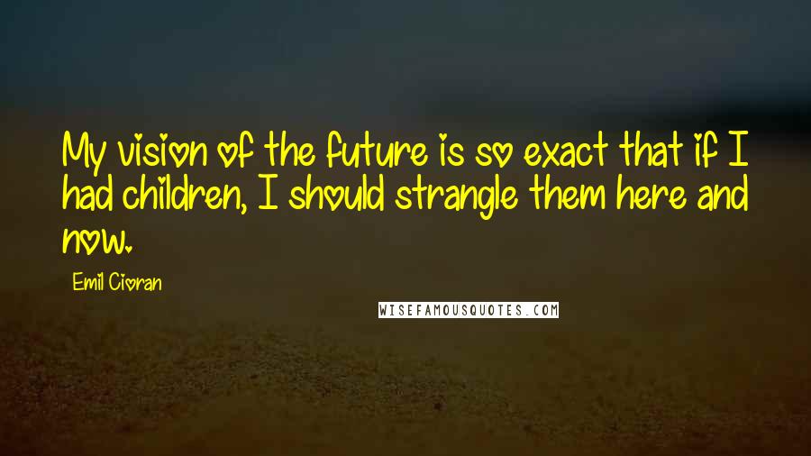 Emil Cioran Quotes: My vision of the future is so exact that if I had children, I should strangle them here and now.