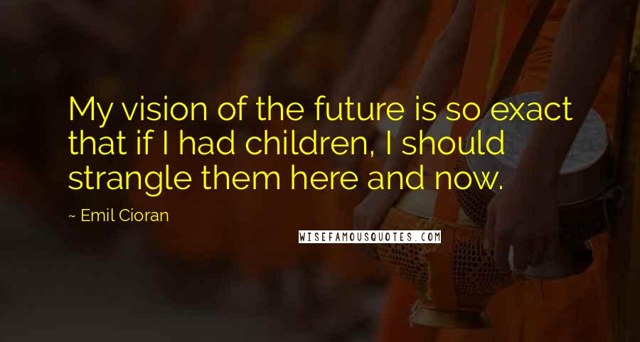 Emil Cioran Quotes: My vision of the future is so exact that if I had children, I should strangle them here and now.
