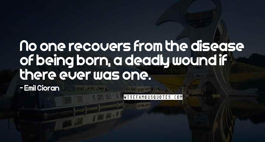 Emil Cioran Quotes: No one recovers from the disease of being born, a deadly wound if there ever was one.