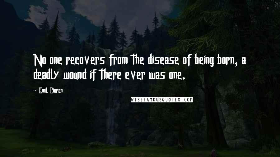 Emil Cioran Quotes: No one recovers from the disease of being born, a deadly wound if there ever was one.