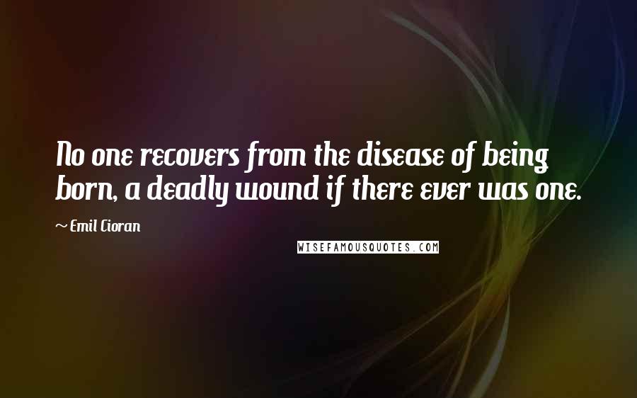 Emil Cioran Quotes: No one recovers from the disease of being born, a deadly wound if there ever was one.