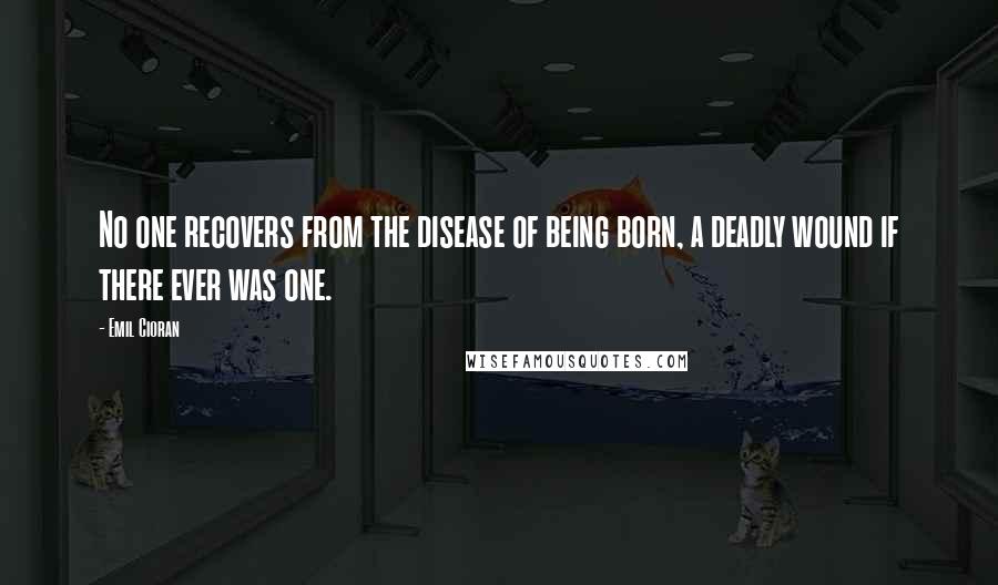 Emil Cioran Quotes: No one recovers from the disease of being born, a deadly wound if there ever was one.
