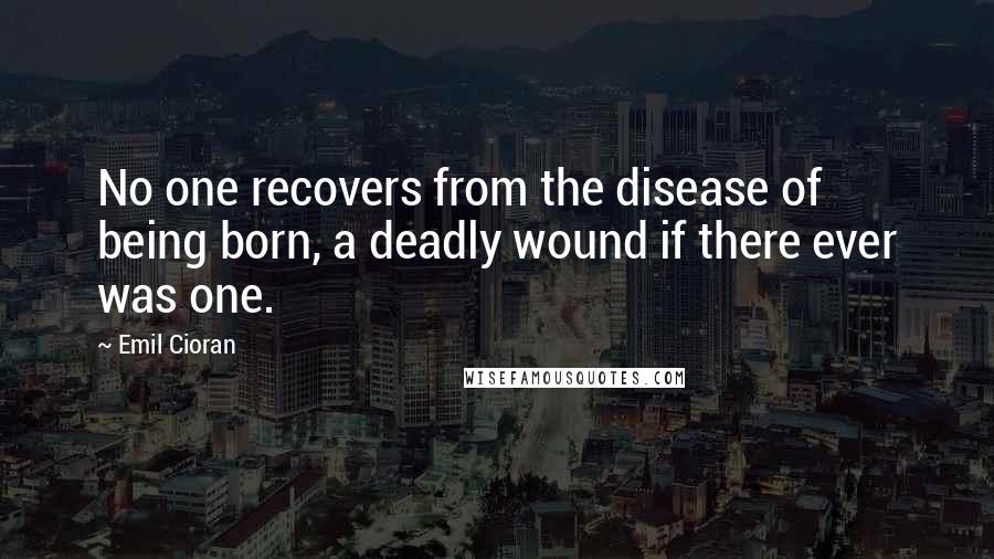 Emil Cioran Quotes: No one recovers from the disease of being born, a deadly wound if there ever was one.