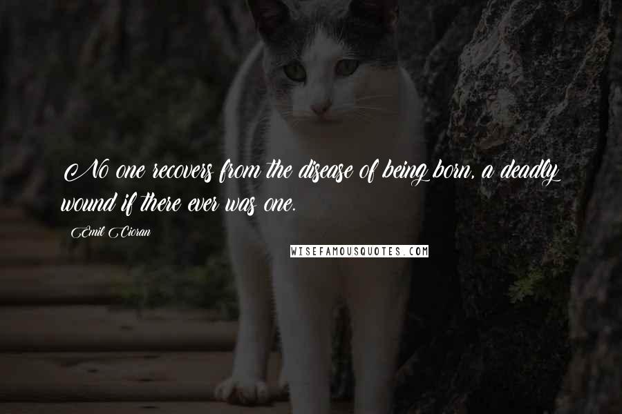 Emil Cioran Quotes: No one recovers from the disease of being born, a deadly wound if there ever was one.