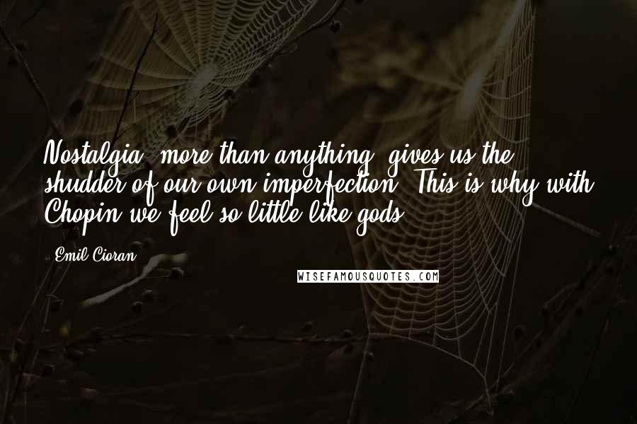 Emil Cioran Quotes: Nostalgia, more than anything, gives us the shudder of our own imperfection. This is why with Chopin we feel so little like gods.