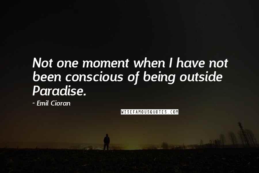 Emil Cioran Quotes: Not one moment when I have not been conscious of being outside Paradise.