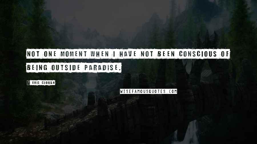 Emil Cioran Quotes: Not one moment when I have not been conscious of being outside Paradise.