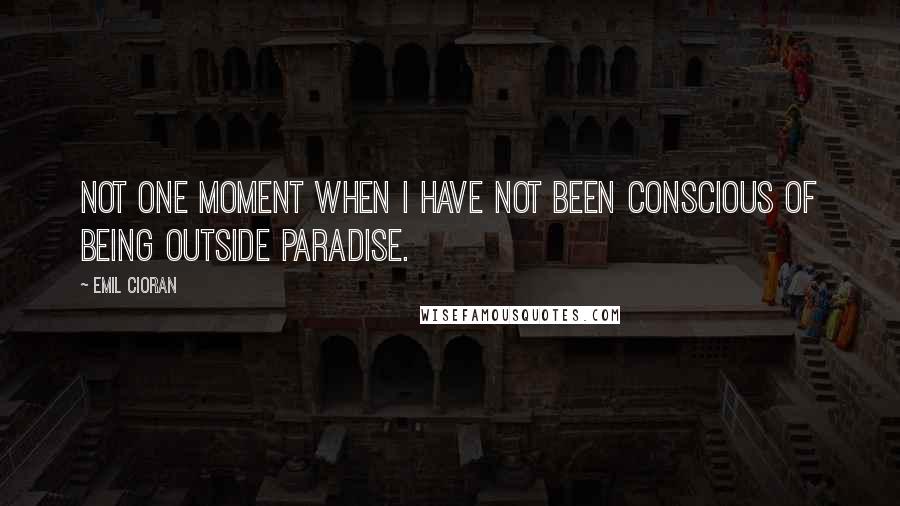 Emil Cioran Quotes: Not one moment when I have not been conscious of being outside Paradise.