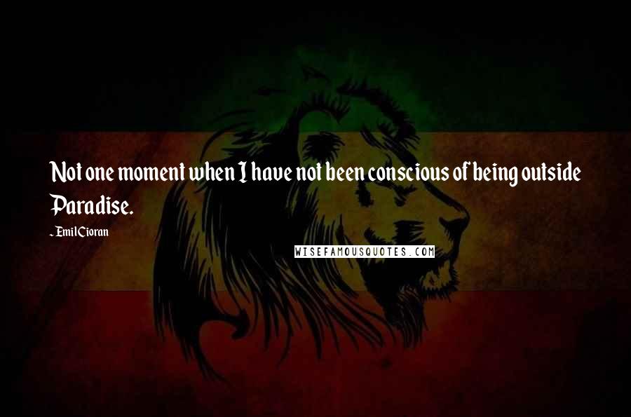 Emil Cioran Quotes: Not one moment when I have not been conscious of being outside Paradise.