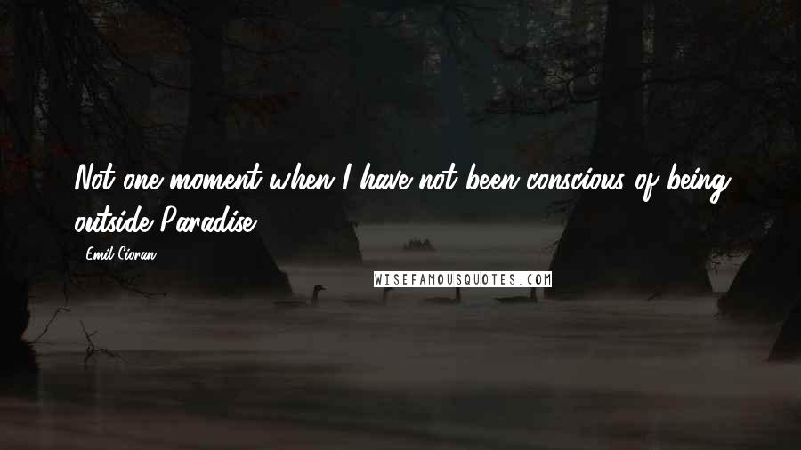 Emil Cioran Quotes: Not one moment when I have not been conscious of being outside Paradise.