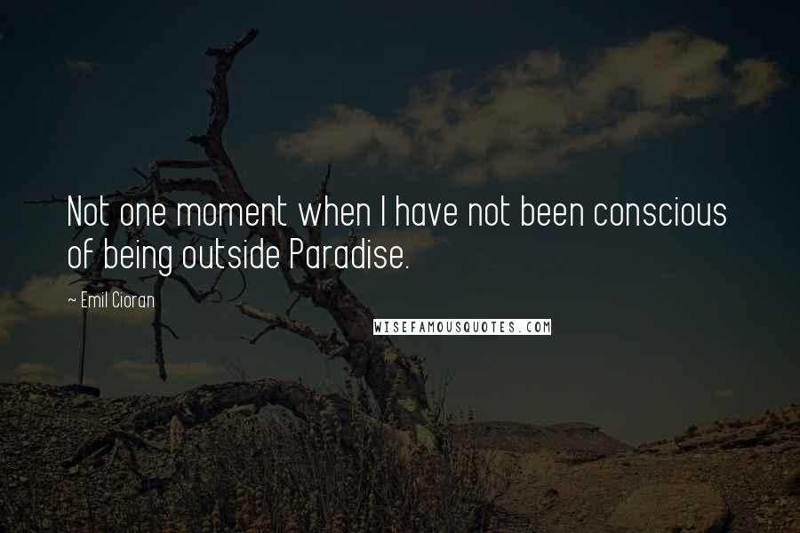 Emil Cioran Quotes: Not one moment when I have not been conscious of being outside Paradise.