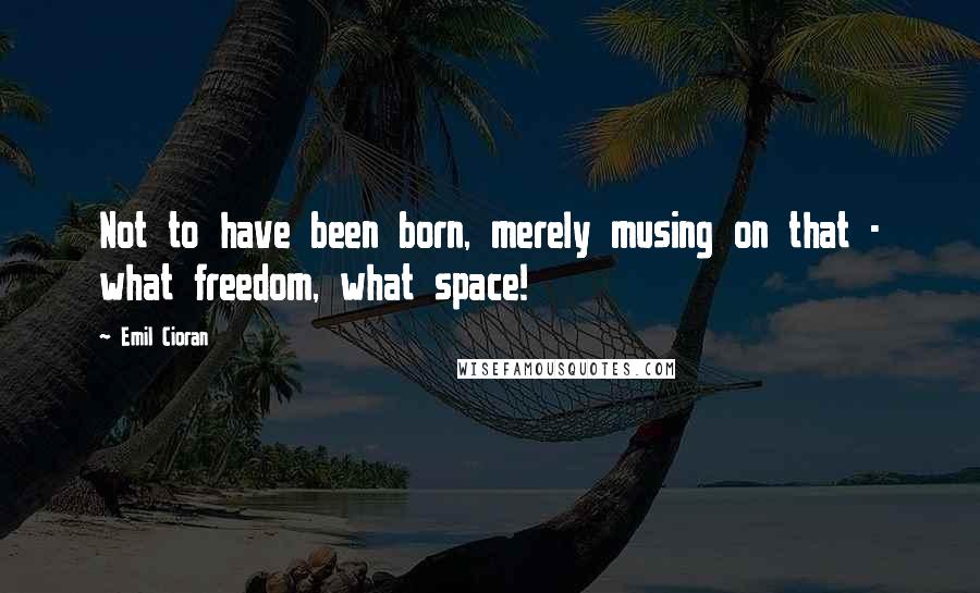 Emil Cioran Quotes: Not to have been born, merely musing on that - what freedom, what space!