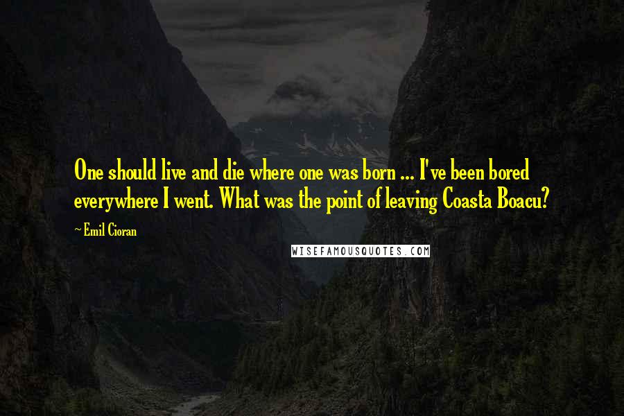 Emil Cioran Quotes: One should live and die where one was born ... I've been bored everywhere I went. What was the point of leaving Coasta Boacu?