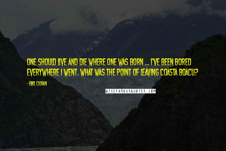 Emil Cioran Quotes: One should live and die where one was born ... I've been bored everywhere I went. What was the point of leaving Coasta Boacu?