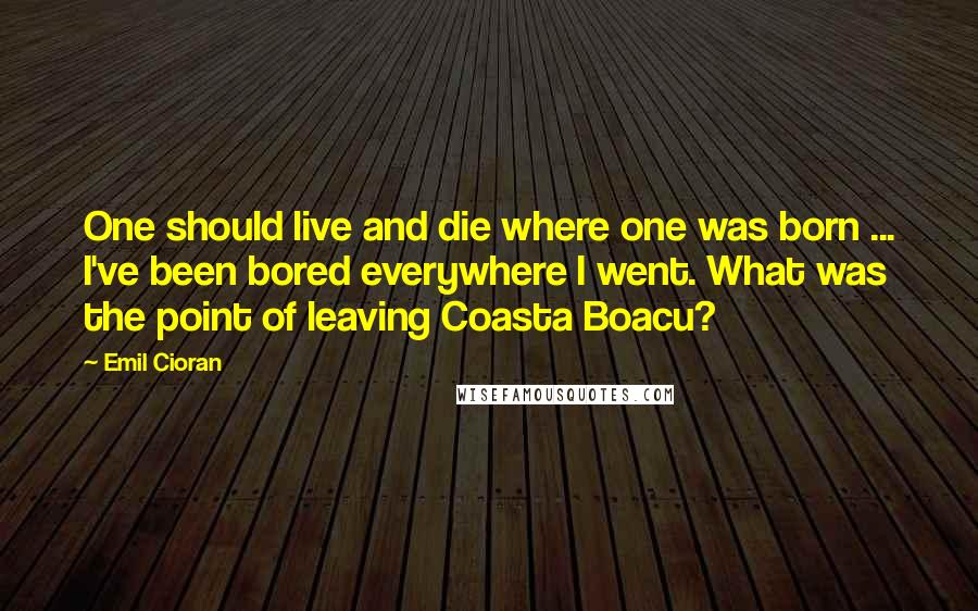 Emil Cioran Quotes: One should live and die where one was born ... I've been bored everywhere I went. What was the point of leaving Coasta Boacu?