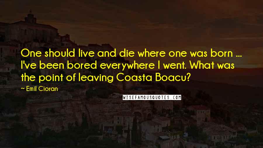 Emil Cioran Quotes: One should live and die where one was born ... I've been bored everywhere I went. What was the point of leaving Coasta Boacu?