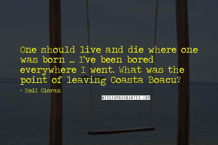 Emil Cioran Quotes: One should live and die where one was born ... I've been bored everywhere I went. What was the point of leaving Coasta Boacu?