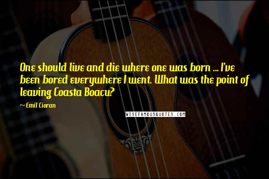 Emil Cioran Quotes: One should live and die where one was born ... I've been bored everywhere I went. What was the point of leaving Coasta Boacu?