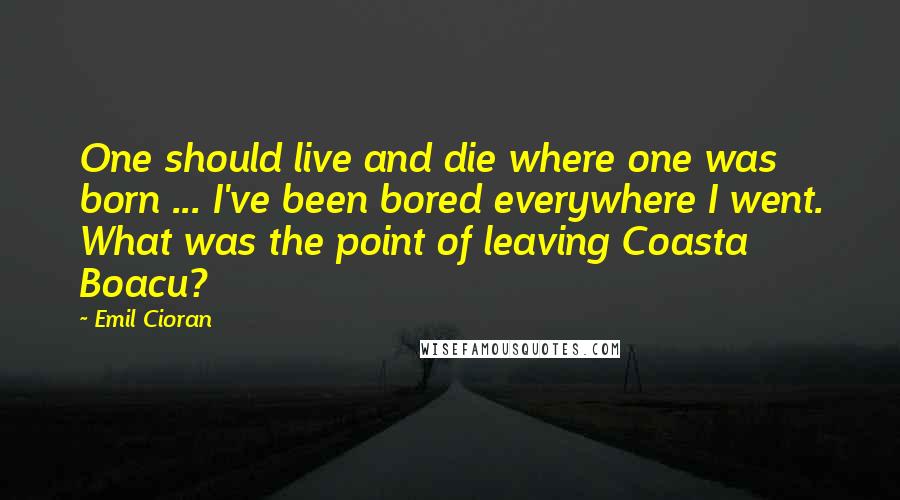 Emil Cioran Quotes: One should live and die where one was born ... I've been bored everywhere I went. What was the point of leaving Coasta Boacu?