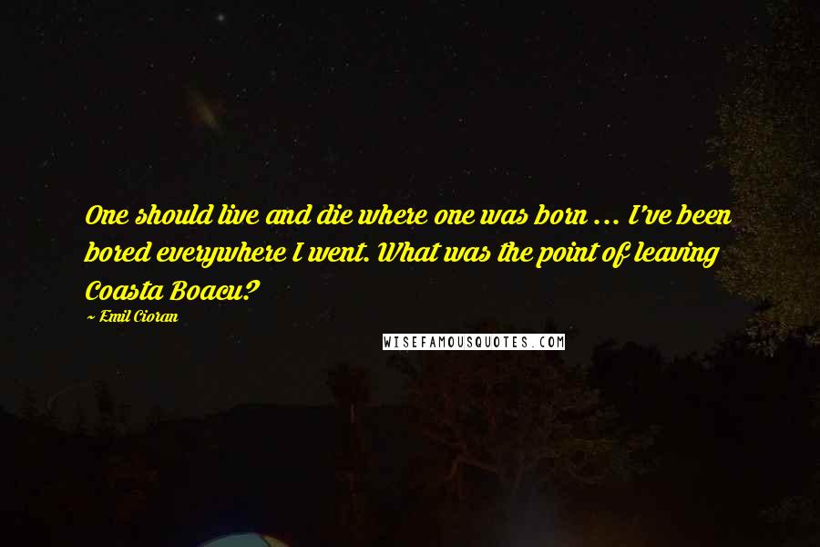 Emil Cioran Quotes: One should live and die where one was born ... I've been bored everywhere I went. What was the point of leaving Coasta Boacu?