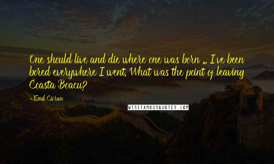 Emil Cioran Quotes: One should live and die where one was born ... I've been bored everywhere I went. What was the point of leaving Coasta Boacu?