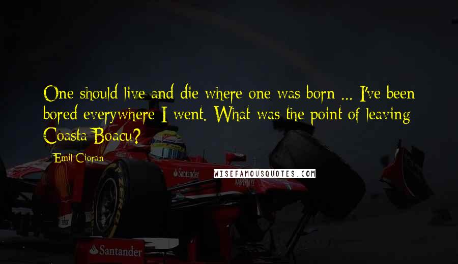 Emil Cioran Quotes: One should live and die where one was born ... I've been bored everywhere I went. What was the point of leaving Coasta Boacu?