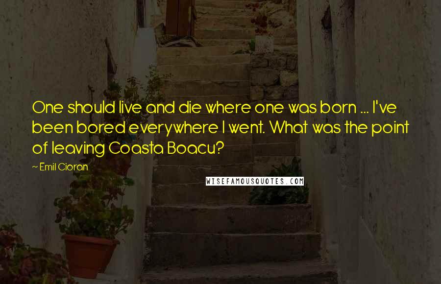 Emil Cioran Quotes: One should live and die where one was born ... I've been bored everywhere I went. What was the point of leaving Coasta Boacu?