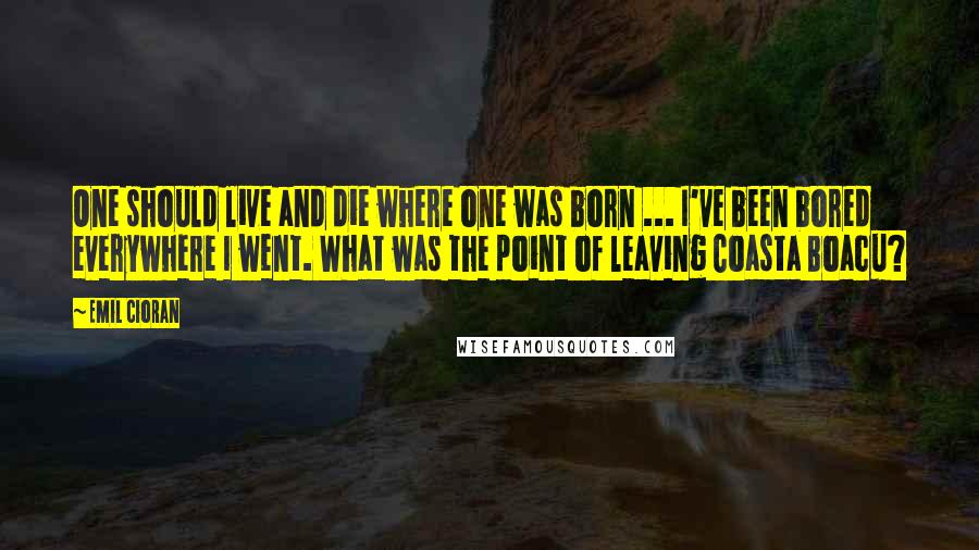 Emil Cioran Quotes: One should live and die where one was born ... I've been bored everywhere I went. What was the point of leaving Coasta Boacu?