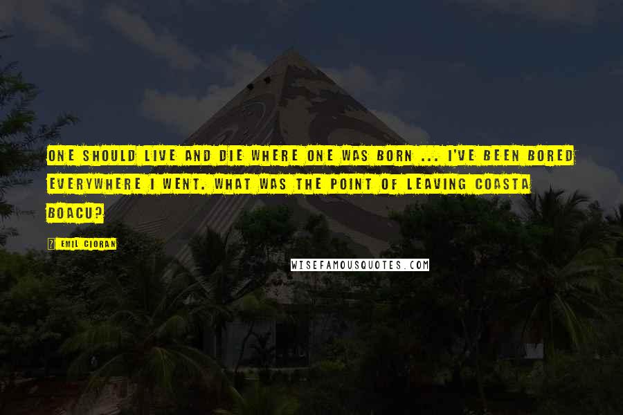 Emil Cioran Quotes: One should live and die where one was born ... I've been bored everywhere I went. What was the point of leaving Coasta Boacu?