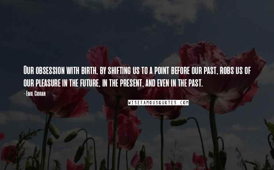 Emil Cioran Quotes: Our obsession with birth, by shifting us to a point before our past, robs us of our pleasure in the future, in the present, and even in the past.