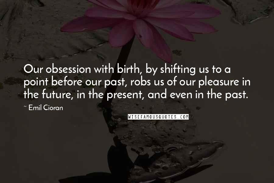 Emil Cioran Quotes: Our obsession with birth, by shifting us to a point before our past, robs us of our pleasure in the future, in the present, and even in the past.