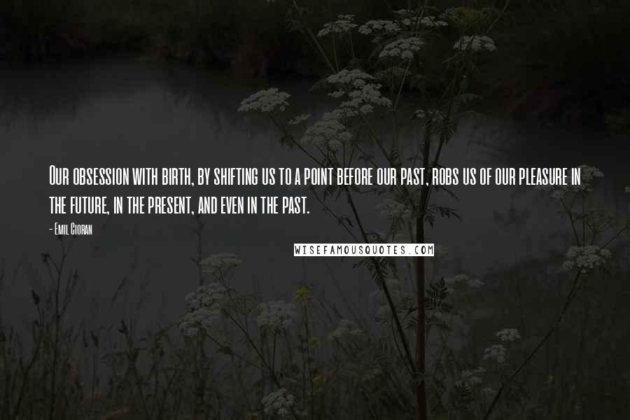 Emil Cioran Quotes: Our obsession with birth, by shifting us to a point before our past, robs us of our pleasure in the future, in the present, and even in the past.